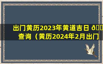 出门黄历2023年黄道吉日 🐎 查询（黄历2024年2月出门黄道吉日查询）